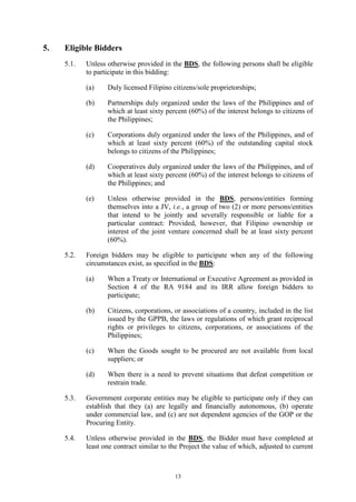 13
5. Eligible Bidders
5.1. Unless otherwise provided in the BDS, the following persons shall be eligible
to participate in this bidding:
(a) Duly licensed Filipino citizens/sole proprietorships;
(b) Partnerships duly organized under the laws of the Philippines and of
which at least sixty percent (60%) of the interest belongs to citizens of
the Philippines;
(c) Corporations duly organized under the laws of the Philippines, and of
which at least sixty percent (60%) of the outstanding capital stock
belongs to citizens of the Philippines;
(d) Cooperatives duly organized under the laws of the Philippines, and of
which at least sixty percent (60%) of the interest belongs to citizens of
the Philippines; and
(e) Unless otherwise provided in the BDS, persons/entities forming
themselves into a JV, i.e., a group of two (2) or more persons/entities
that intend to be jointly and severally responsible or liable for a
particular contract: Provided, however, that Filipino ownership or
interest of the joint venture concerned shall be at least sixty percent
(60%).
5.2. Foreign bidders may be eligible to participate when any of the following
circumstances exist, as specified in the BDS:
(a) When a Treaty or International or Executive Agreement as provided in
Section 4 of the RA 9184 and its IRR allow foreign bidders to
participate;
(b) Citizens, corporations, or associations of a country, included in the list
issued by the GPPB, the laws or regulations of which grant reciprocal
rights or privileges to citizens, corporations, or associations of the
Philippines;
(c) When the Goods sought to be procured are not available from local
suppliers; or
(d) When there is a need to prevent situations that defeat competition or
restrain trade.
5.3. Government corporate entities may be eligible to participate only if they can
establish that they (a) are legally and financially autonomous, (b) operate
under commercial law, and (c) are not dependent agencies of the GOP or the
Procuring Entity.
5.4. Unless otherwise provided in the BDS, the Bidder must have completed at
least one contract similar to the Project the value of which, adjusted to current
 