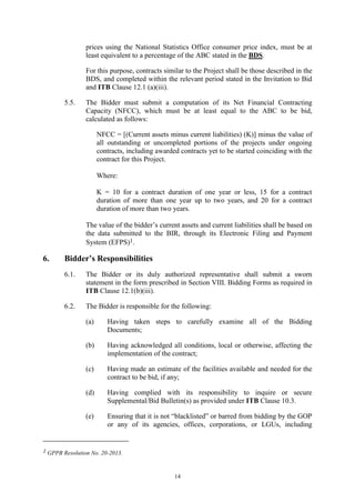 14
prices using the National Statistics Office consumer price index, must be at
least equivalent to a percentage of the ABC stated in the BDS.
For this purpose, contracts similar to the Project shall be those described in the
BDS, and completed within the relevant period stated in the Invitation to Bid
and ITB Clause 12.1 (a)(iii).
5.5. The Bidder must submit a computation of its Net Financial Contracting
Capacity (NFCC), which must be at least equal to the ABC to be bid,
calculated as follows:
NFCC = [(Current assets minus current liabilities) (K)] minus the value of
all outstanding or uncompleted portions of the projects under ongoing
contracts, including awarded contracts yet to be started coinciding with the
contract for this Project.
Where:
K = 10 for a contract duration of one year or less, 15 for a contract
duration of more than one year up to two years, and 20 for a contract
duration of more than two years.
The value of the bidder’s current assets and current liabilities shall be based on
the data submitted to the BIR, through its Electronic Filing and Payment
System (EFPS)1.
6. Bidder’s Responsibilities
6.1. The Bidder or its duly authorized representative shall submit a sworn
statement in the form prescribed in Section VIII. Bidding Forms as required in
ITB Clause 12.1(b)(iii).
6.2. The Bidder is responsible for the following:
(a) Having taken steps to carefully examine all of the Bidding
Documents;
(b) Having acknowledged all conditions, local or otherwise, affecting the
implementation of the contract;
(c) Having made an estimate of the facilities available and needed for the
contract to be bid, if any;
(d) Having complied with its responsibility to inquire or secure
Supplemental/Bid Bulletin(s) as provided under ITB Clause 10.3.
(e) Ensuring that it is not “blacklisted” or barred from bidding by the GOP
or any of its agencies, offices, corporations, or LGUs, including
1 GPPB Resolution No. 20-2013.
 