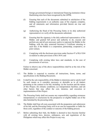 15
foreign government/foreign or international financing institution whose
blacklisting rules have been recognized by the GPPB;
(f) Ensuring that each of the documents submitted in satisfaction of the
bidding requirements is an authentic copy of the original, complete,
and all statements and information provided therein are true and
correct;
(g) Authorizing the Head of the Procuring Entity or its duly authorized
representative/s to verify all the documents submitted;
(h) Ensuring that the signatory is the duly authorized representative of the
Bidder, and granted full power and authority to do, execute and
perform any and all acts necessary and/or to represent the Bidder in the
bidding, with the duly notarized Secretary’s Certificate attesting to
such fact, if the Bidder is a corporation, partnership, cooperative, or
joint venture;
(i) Complying with the disclosure provision under Section 47 of RA 9184
in relation to other provisions of RA 3019; and
(j) Complying with existing labor laws and standards, in the case of
procurement of services.
Failure to observe any of the above responsibilities shall be at the risk of the
Bidder concerned.
6.3. The Bidder is expected to examine all instructions, forms, terms, and
specifications in the Bidding Documents.
6.4. It shall be the sole responsibility of the Bidder to determine and to satisfy itself
by such means as it considers necessary or desirable as to all matters
pertaining to the contract to be bid, including: (a) the location and the nature
of this Project; (b) climatic conditions; (c) transportation facilities; and (d)
other factors that may affect the cost, duration, and execution or
implementation of this Project.
6.5. The Procuring Entity shall not assume any responsibility regarding erroneous
interpretations or conclusions by the prospective or eligible bidder out of the
data furnished by the procuring entity.
6.6. The Bidder shall bear all costs associated with the preparation and submission
of his bid, and the Procuring Entity will in no case be responsible or liable for
those costs, regardless of the conduct or outcome of the bidding process.
6.7. Before submitting their bids, the Bidder is deemed to have become familiar
with all existing laws, decrees, ordinances, acts and regulations of the
Philippines which may affect this Project in any way.
 