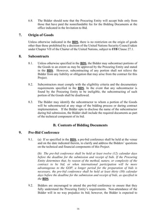 16
6.8. The Bidder should note that the Procuring Entity will accept bids only from
those that have paid the nonrefundable fee for the Bidding Documents at the
office indicated in the Invitation to Bid.
7. Origin of Goods
Unless otherwise indicated in the BDS, there is no restriction on the origin of goods
other than those prohibited by a decision of the United Nations Security Council taken
under Chapter VII of the Charter of the United Nations, subject to ITB Clause 27.1.
8. Subcontracts
8.1. Unless otherwise specified in the BDS, the Bidder may subcontract portions of
the Goods to an extent as may be approved by the Procuring Entity and stated
in the BDS. However, subcontracting of any portion shall not relieve the
Bidder from any liability or obligation that may arise from the contract for this
Project.
8.2. Subcontractors must comply with the eligibility criteria and the documentary
requirements specified in the BDS. In the event that any subcontractor is
found by the Procuring Entity to be ineligible, the subcontracting of such
portion of the Goods shall be disallowed.
8.3. The Bidder may identify the subcontractor to whom a portion of the Goods
will be subcontracted at any stage of the bidding process or during contract
implementation. If the Bidder opts to disclose the name of the subcontractor
during bid submission, the Bidder shall include the required documents as part
of the technical component of its bid.
B. Contents of Bidding Documents
9. Pre-Bid Conference
9.1. (a) If so specified in the BDS, a pre-bid conference shall be held at the venue
and on the date indicated therein, to clarify and address the Bidders’ questions
on the technical and financial components of this Project.
(b) The pre-bid conference shall be held at least twelve (12) calendar days
before the deadline for the submission and receipt of bids. If the Procuring
Entity determines that, by reason of the method, nature, or complexity of the
contract to be bid, or when international participation will be more
advantageous to the GOP, a longer period for the preparation of bids is
necessary, the pre-bid conference shall be held at least thirty (30) calendar
days before the deadline for the submission and receipt of bids, as specified in
the BDS.
9.2. Bidders are encouraged to attend the pre-bid conference to ensure that they
fully understand the Procuring Entity’s requirements. Non-attendance of the
Bidder will in no way prejudice its bid; however, the Bidder is expected to
 
