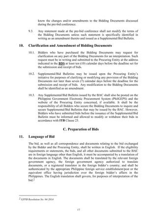 17
know the changes and/or amendments to the Bidding Documents discussed
during the pre-bid conference.
9.3. Any statement made at the pre-bid conference shall not modify the terms of
the Bidding Documents unless such statement is specifically identified in
writing as an amendment thereto and issued as a Supplemental/Bid Bulletin.
10. Clarification and Amendment of Bidding Documents
10.1. Bidders who have purchased the Bidding Documents may request for
clarification on any part of the Bidding Documents for an interpretation. Such
request must be in writing and submitted to the Procuring Entity at the address
indicated in the BDS at least ten (10) calendar days before the deadline set for
the submission and receipt of bids.
10.2. Supplemental/Bid Bulletins may be issued upon the Procuring Entity’s
initiative for purposes of clarifying or modifying any provision of the Bidding
Documents not later than seven (7) calendar days before the deadline for the
submission and receipt of bids. Any modification to the Bidding Documents
shall be identified as an amendment.
10.3. Any Supplemental/Bid Bulletin issued by the BAC shall also be posted on the
Philippine Government Electronic Procurement System (PhilGEPS) and the
website of the Procuring Entity concerned, if available. It shall be the
responsibility of all Bidders who secure the Bidding Documents to inquire and
secure Supplemental/Bid Bulletins that may be issued by the BAC. However,
Bidders who have submitted bids before the issuance of the Supplemental/Bid
Bulletin must be informed and allowed to modify or withdraw their bids in
accordance with ITB Clause 23.
C. Preparation of Bids
11. Language of Bid
The bid, as well as all correspondence and documents relating to the bid exchanged
by the Bidder and the Procuring Entity, shall be written in English. If the eligibility
requirements or statements, the bids, and all other documents submitted to the BAC
are in foreign language other than English, it must be accompanied by a translation of
the documents in English. The documents shall be translated by the relevant foreign
government agency, the foreign government agency authorized to translate
documents, or a registered translator in the foreign bidder’s country; and shall be
authenticated by the appropriate Philippine foreign service establishment/post or the
equivalent office having jurisdiction over the foreign bidder’s affairs in the
Philippines. The English translation shall govern, for purposes of interpretation of the
bid.2
2 GPPB Resolution No. 04-2014
 