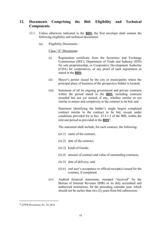 18
12. Documents Comprising the Bid: Eligibility and Technical
Components
12.1. Unless otherwise indicated in the BDS, the first envelope shall contain the
following eligibility and technical documents:
(a) Eligibility Documents –
Class “A” Documents:
(i) Registration certificate from the Securities and Exchange
Commission (SEC), Department of Trade and Industry (DTI)
for sole proprietorship, or Cooperative Development Authority
(CDA) for cooperatives, or any proof of such registration as
stated in the BDS;
(ii) Mayor’s permit issued by the city or municipality where the
principal place of business of the prospective bidder is located;
(iii) Statement of all its ongoing government and private contracts
within the period stated in the BDS, including contracts
awarded but not yet started, if any, whether similar or not
similar in nature and complexity to the contract to be bid; and
Statement identifying the bidder’s single largest completed
contract similar to the contract to be bid, except under
conditions provided for in Sec. 23.5.1.3 of the IRR, within the
relevant period as provided in the BDS3.
The statement shall include, for each contract, the following:
(iii.1) name of the contract;
(iii.2) date of the contract;
(iii.3) kinds of Goods;
(iii.4) amount of contract and value of outstanding contracts;
(iii.5) date of delivery; and
(iii.6) end user’s acceptance or official receipt(s) issued for the
contract, if completed.
(iv) Audited financial statements, stamped “received” by the
Bureau of Internal Revenue (BIR) or its duly accredited and
authorized institutions, for the preceding calendar year, which
should not be earlier than two (2) years from bid submission;
3 GPPB Resolution No. 16-2014
 