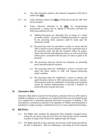 20
(c) Any other document related to the financial component of the bid as
stated in the BDS.
13.2. (a) Unless otherwise stated in the BDS, all bids that exceed the ABC shall
not be accepted.
(b) Unless otherwise indicated in the BDS, for foreign-funded
procurement, a ceiling may be applied to bid prices provided the
following conditions are met:
(i) Bidding Documents are obtainable free of charge on a freely
accessible website. If payment of Bidding Documents is required
by the procuring entity, payment could be made upon the
submission of bids.
(ii) The procuring entity has procedures in place to ensure that the
ABC is based on recent estimates made by the responsible unit of
the procuring entity and that the estimates reflect the quality,
supervision and risk and inflationary factors, as well as prevailing
market prices, associated with the types of works or goods to be
procured.
(iii) The procuring entity has trained cost estimators on estimating
prices and analyzing bid variances.
(iv) The procuring entity has established a system to monitor and
report bid prices relative to ABC and engineer’s/procuring
entity’s estimate.
(v) The procuring entity has established a system to monitor and
report bid prices relative to ABC and procuring entity’s estimate.
The procuring entity has established a monitoring and evaluation
system for contract implementation to provide a feedback on
actual total costs of goods and works.
14. Alternative Bids
Alternative Bids shall be rejected. For this purpose, alternative bid is an offer made by
a Bidder in addition or as a substitute to its original bid which may be included as part
of its original bid or submitted separately therewith for purposes of bidding. A bid
with options is considered an alternative bid regardless of whether said bid proposal is
contained in a single envelope or submitted in two (2) or more separate bid envelopes.
15. Bid Prices
15.1. The Bidder shall complete the appropriate Price Schedules included herein,
stating the unit prices, total price per item, the total amount and the expected
countries of origin of the Goods to be supplied under this Project.
15.2. The Bidder shall fill in rates and prices for all items of the Goods described in
the Bill of Quantities. Bids not addressing or providing all of the required
 