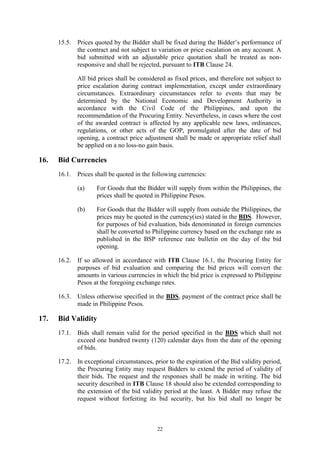 22
15.5. Prices quoted by the Bidder shall be fixed during the Bidder’s performance of
the contract and not subject to variation or price escalation on any account. A
bid submitted with an adjustable price quotation shall be treated as non-
responsive and shall be rejected, pursuant to ITB Clause 24.
All bid prices shall be considered as fixed prices, and therefore not subject to
price escalation during contract implementation, except under extraordinary
circumstances. Extraordinary circumstances refer to events that may be
determined by the National Economic and Development Authority in
accordance with the Civil Code of the Philippines, and upon the
recommendation of the Procuring Entity. Nevertheless, in cases where the cost
of the awarded contract is affected by any applicable new laws, ordinances,
regulations, or other acts of the GOP, promulgated after the date of bid
opening, a contract price adjustment shall be made or appropriate relief shall
be applied on a no loss-no gain basis.
16. Bid Currencies
16.1. Prices shall be quoted in the following currencies:
(a) For Goods that the Bidder will supply from within the Philippines, the
prices shall be quoted in Philippine Pesos.
(b) For Goods that the Bidder will supply from outside the Philippines, the
prices may be quoted in the currency(ies) stated in the BDS. However,
for purposes of bid evaluation, bids denominated in foreign currencies
shall be converted to Philippine currency based on the exchange rate as
published in the BSP reference rate bulletin on the day of the bid
opening.
16.2. If so allowed in accordance with ITB Clause 16.1, the Procuring Entity for
purposes of bid evaluation and comparing the bid prices will convert the
amounts in various currencies in which the bid price is expressed to Philippine
Pesos at the foregoing exchange rates.
16.3. Unless otherwise specified in the BDS, payment of the contract price shall be
made in Philippine Pesos.
17. Bid Validity
17.1. Bids shall remain valid for the period specified in the BDS which shall not
exceed one hundred twenty (120) calendar days from the date of the opening
of bids.
17.2. In exceptional circumstances, prior to the expiration of the Bid validity period,
the Procuring Entity may request Bidders to extend the period of validity of
their bids. The request and the responses shall be made in writing. The bid
security described in ITB Clause 18 should also be extended corresponding to
the extension of the bid validity period at the least. A Bidder may refuse the
request without forfeiting its bid security, but his bid shall no longer be
 