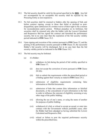 24
18.2. The bid security should be valid for the period specified in the BDS. Any bid
not accompanied by an acceptable bid security shall be rejected by the
Procuring Entity as non-responsive.
18.3. No bid securities shall be returned to bidders after the opening of bids and
before contract signing, except to those that failed or declared as post-
disqualified, upon submission of a written waiver of their right to file a motion
for reconsideration and/or protest. Without prejudice on its forfeiture, bid
securities shall be returned only after the bidder with the Lowest Calculated
and Responsive Bid has signed the contract and furnished the performance
security, but in no case later than the expiration of the bid security validity
period indicated in ITB Clause 18.2.
18.4. Upon signing and execution of the contract pursuant to ITB Clause 32, and the
posting of the performance security pursuant to ITB Clause 33, the successful
Bidder’s bid security will be discharged, but in no case later than the bid
security validity period as indicated in the ITB Clause 18.2.
18.5. The bid security may be forfeited:
(a) if a Bidder:
(i) withdraws its bid during the period of bid validity specified in
ITB Clause 17;
(ii) does not accept the correction of errors pursuant to ITB Clause
28.3(b);
(iii) fails to submit the requirements within the prescribed period or
a finding against their veracity as stated in ITB Clause 29.2;
(iv) submission of eligibility requirements containing false
information or falsified documents;
(v) submission of bids that contain false information or falsified
documents, or the concealment of such information in the bids
in order to influence the outcome of eligibility screening or any
other stage of the public bidding;
(vi) allowing the use of one’s name, or using the name of another
for purposes of public bidding;
(vii) withdrawal of a bid, or refusal to accept an award, or enter into
contract with the Government without justifiable cause, after
the Bidder had been adjudged as having submitted the Lowest
Calculated and Responsive Bid;
(viii) refusal or failure to post the required performance security
within the prescribed time;
 