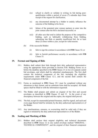 25
(ix) refusal to clarify or validate in writing its bid during post-
qualification within a period of seven (7) calendar days from
receipt of the request for clarification;
(x) any documented attempt by a bidder to unduly influence the
outcome of the bidding in his favor;
(xi) failure of the potential joint venture partners to enter into the
joint venture after the bid is declared successful; or
(xii) all other acts that tend to defeat the purpose of the competitive
bidding, such as habitually withdrawing from bidding,
submitting late Bids or patently insufficient bid, for at least
three (3) times within a year, except for valid reasons.
(b) if the successful Bidder:
(i) fails to sign the contract in accordance with ITB Clause 32; or
(ii) fails to furnish performance security in accordance with ITB
Clause 33.
19. Format and Signing of Bids
19.1. Bidders shall submit their bids through their duly authorized representative
using the appropriate forms provided in Section VIII. Bidding Forms on or
before the deadline specified in the ITB Clauses 21 in two (2) separate sealed
bid envelopes, and which shall be submitted simultaneously. The first shall
contain the technical component of the bid, including the eligibility
requirements under ITB Clause 12.1, and the second shall contain the
financial component of the bid.
19.2. Forms as mentioned in ITB Clause 19.1 must be completed without any
alterations to their format, and no substitute form shall be accepted. All blank
spaces shall be filled in with the information requested.
19.3. The Bidder shall prepare and submit an original of the first and second
envelopes as described in ITB Clauses 12 and 13. In the event of any
discrepancy between the original and the copies, the original shall prevail.
19.4. The bid, except for unamended printed literature, shall be signed, and each and
every page thereof shall be initialed, by the duly authorized representative/s of
the Bidder.
19.5. Any interlineations, erasures, or overwriting shall be valid only if they are
signed or initialed by the duly authorized representative/s of the Bidder.
20. Sealing and Marking of Bids
20.1. Bidders shall enclose their original eligibility and technical documents
described in ITB Clause 12 in one sealed envelope marked “ORIGINAL -
TECHNICAL COMPONENT”, and the original of their financial component
 