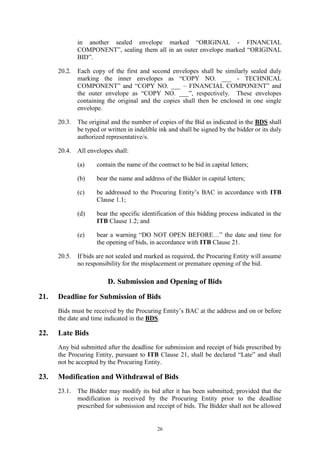 26
in another sealed envelope marked “ORIGINAL - FINANCIAL
COMPONENT”, sealing them all in an outer envelope marked “ORIGINAL
BID”.
20.2. Each copy of the first and second envelopes shall be similarly sealed duly
marking the inner envelopes as “COPY NO. ___ - TECHNICAL
COMPONENT” and “COPY NO. ___ – FINANCIAL COMPONENT” and
the outer envelope as “COPY NO. ___”, respectively. These envelopes
containing the original and the copies shall then be enclosed in one single
envelope.
20.3. The original and the number of copies of the Bid as indicated in the BDS shall
be typed or written in indelible ink and shall be signed by the bidder or its duly
authorized representative/s.
20.4. All envelopes shall:
(a) contain the name of the contract to be bid in capital letters;
(b) bear the name and address of the Bidder in capital letters;
(c) be addressed to the Procuring Entity’s BAC in accordance with ITB
Clause 1.1;
(d) bear the specific identification of this bidding process indicated in the
ITB Clause 1.2; and
(e) bear a warning “DO NOT OPEN BEFORE…” the date and time for
the opening of bids, in accordance with ITB Clause 21.
20.5. If bids are not sealed and marked as required, the Procuring Entity will assume
no responsibility for the misplacement or premature opening of the bid.
D. Submission and Opening of Bids
21. Deadline for Submission of Bids
Bids must be received by the Procuring Entity’s BAC at the address and on or before
the date and time indicated in the BDS.
22. Late Bids
Any bid submitted after the deadline for submission and receipt of bids prescribed by
the Procuring Entity, pursuant to ITB Clause 21, shall be declared “Late” and shall
not be accepted by the Procuring Entity.
23. Modification and Withdrawal of Bids
23.1. The Bidder may modify its bid after it has been submitted; provided that the
modification is received by the Procuring Entity prior to the deadline
prescribed for submission and receipt of bids. The Bidder shall not be allowed
 