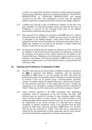 27
to retrieve its original bid, but shall be allowed to submit another bid equally
sealed, properly identified, linked to its original bid marked as “TECHNICAL
MODIFICATION” or “FINANCIAL MODIFICATION” and stamped
“received” by the BAC. Bid modifications received after the applicable
deadline shall not be considered and shall be returned to the Bidder unopened.
23.2. A Bidder may, through a Letter of Withdrawal, withdraw its bid after it has
been submitted, for valid and justifiable reason; provided that the Letter of
Withdrawal is received by the Procuring Entity prior to the deadline
prescribed for submission and receipt of bids.
23.3. Bids requested to be withdrawn in accordance with ITB Clause 23.1 shall be
returned unopened to the Bidders. A Bidder may also express its intention not
to participate in the bidding through a letter which should reach and be
stamped by the BAC before the deadline for submission and receipt of bids. A
Bidder that withdraws its bid shall not be permitted to submit another bid,
directly or indirectly, for the same contract.
23.4. No bid may be modified after the deadline for submission of bids. No bid may
be withdrawn in the interval between the deadline for submission of bids and
the expiration of the period of bid validity specified by the Bidder on the
Financial Bid Form. Withdrawal of a bid during this interval shall result in the
forfeiture of the Bidder’s bid security, pursuant to ITB Clause 18.5, and the
imposition of administrative, civil and criminal sanctions as prescribed by RA
9184 and its IRR.
24. Opening and Preliminary Examination of Bids
24.1. The BAC shall open the first bid envelopes of Bidders in public as specified in
the BDS to determine each Bidder’s compliance with the documents
prescribed in ITB Clause 12. For this purpose, the BAC shall check the
submitted documents of each bidder against a checklist of required documents
to ascertain if they are all present, using a non-discretionary “pass/fail”
criterion. If a bidder submits the required document, it shall be rated “passed”
for that particular requirement. In this regard, bids that fail to include any
requirement or are incomplete or patently insufficient shall be considered as
“failed”. Otherwise, the BAC shall rate the said first bid envelope as “passed”.
24.2. Unless otherwise specified in the BDS, immediately after determining
compliance with the requirements in the first envelope, the BAC shall
forthwith open the second bid envelope of each remaining eligible bidder
whose first bid envelope was rated “passed”. The second envelope of each
complying bidder shall be opened within the same day. In case one or more of
the requirements in the second envelope of a particular bid is missing,
incomplete or patently insufficient, and/or if the submitted total bid price
exceeds the ABC unless otherwise provided in ITB Clause 13.2, the BAC
shall rate the bid concerned as “failed”. Only bids that are determined to
contain all the bid requirements for both components shall be rated “passed”
and shall immediately be considered for evaluation and comparison.
 