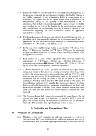 28
24.3. Letters of withdrawal shall be read out and recorded during bid opening, and
the envelope containing the corresponding withdrawn bid shall be returned to
the Bidder unopened. If the withdrawing Bidder’s representative is in
attendance, the original bid and all copies thereof shall be returned to the
representative during the bid opening. If the representative is not in
attendance, the bid shall be returned unopened by registered mail. The Bidder
may withdraw its bid prior to the deadline for the submission and receipt of
bids, provided that the corresponding Letter of Withdrawal contains a valid
authorization requesting for such withdrawal, subject to appropriate
administrative sanctions.
24.4. If a Bidder has previously secured a certification from the Procuring Entity to
the effect that it has previously submitted the above-enumerated Class “A”
Documents, the said certification may be submitted in lieu of the requirements
enumerated in ITB Clause 12.1(a), items (i) to (v).
24.5. In the case of an eligible foreign Bidder as described in ITB Clause 5, the
Class “A” Documents described in ITB Clause 12.1(a) may be substituted
with the appropriate equivalent documents, if any, issued by the country of the
foreign Bidder concerned.
24.6. Each partner of a joint venture agreement shall likewise submit the
requirements in ITB Clauses 12.1(a)(i) and 12.1(a)(ii). Submission of
documents required under ITB Clauses ITB Clauses 12.1 (a)(iii) to 12.1(a)(v)
by any of the joint venture partners constitutes compliance.
24.7. A Bidder determined as “failed” has three (3) calendar days upon written
notice or, if present at the time of bid opening, upon verbal notification, within
which to file a request or motion for reconsideration with the BAC: Provided,
however, that the motion for reconsideration shall not be granted if it is
established that the finding of failure is due to the fault of the Bidder
concerned: Provided, further, that the BAC shall decide on the request for
reconsideration within seven (7) calendar days from receipt thereof. If a failed
Bidder signifies his intent to file a motion for reconsideration, the BAC shall
keep the bid envelopes of the said failed Bidder unopened and/or duly sealed
until such time that the motion for reconsideration or protest has been
resolved.
24.8. The Procuring Entity shall prepare the minutes of the proceedings of the bid
opening that shall include, as a minimum: (a) names of Bidders, their bid
price, bid security, findings of preliminary examination; and (b) attendance
sheet. The BAC members shall sign the abstract of bids as read.
E. Evaluation and Comparison of Bids
25. Process to be Confidential
25.1. Members of the BAC, including its staff and personnel, as well as its
Secretariat and TWG, are prohibited from making or accepting any kind of
communication with any bidder regarding the evaluation of their bids until the
 