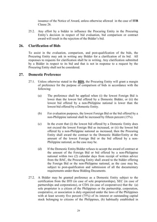 29
issuance of the Notice of Award, unless otherwise allowed in the case of ITB
Clause 26.
25.2. Any effort by a bidder to influence the Procuring Entity in the Procuring
Entity’s decision in respect of bid evaluation, bid comparison or contract
award will result in the rejection of the Bidder’s bid.
26. Clarification of Bids
To assist in the evaluation, comparison, and post-qualification of the bids, the
Procuring Entity may ask in writing any Bidder for a clarification of its bid. All
responses to requests for clarification shall be in writing. Any clarification submitted
by a Bidder in respect to its bid and that is not in response to a request by the
Procuring Entity shall not be considered.
27. Domestic Preference
27.1. Unless otherwise stated in the BDS, the Procuring Entity will grant a margin
of preference for the purpose of comparison of bids in accordance with the
following:
(a) The preference shall be applied when (i) the lowest Foreign Bid is
lower than the lowest bid offered by a Domestic Bidder, or (ii) the
lowest bid offered by a non-Philippine national is lower than the
lowest bid offered by a Domestic Entity.
(b) For evaluation purposes, the lowest Foreign Bid or the bid offered by a
non-Philippine national shall be increased by fifteen percent (15%).
(c) In the event that (i) the lowest bid offered by a Domestic Entity does
not exceed the lowest Foreign Bid as increased, or (ii) the lowest bid
offered by a non-Philippine national as increased, then the Procuring
Entity shall award the contract to the Domestic Bidder/Entity at the
amount of the lowest Foreign Bid or the bid offered by a non-
Philippine national, as the case may be.
(d) If the Domestic Entity/Bidder refuses to accept the award of contract at
the amount of the Foreign Bid or bid offered by a non-Philippine
national within two (2) calendar days from receipt of written advice
from the BAC, the Procuring Entity shall award to the bidder offering
the Foreign Bid or the non-Philippine national, as the case may be,
subject to post-qualification and submission of all the documentary
requirements under these Bidding Documents.
27.2. A Bidder may be granted preference as a Domestic Entity subject to the
certification from the DTI (in case of sole proprietorships), SEC (in case of
partnerships and corporations), or CDA (in case of cooperatives) that the (a)
sole proprietor is a citizen of the Philippines or the partnership, corporation,
cooperative, or association is duly organized under the laws of the Philippines
with at least seventy five percent (75%) of its interest or outstanding capital
stock belonging to citizens of the Philippines, (b) habitually established in
 