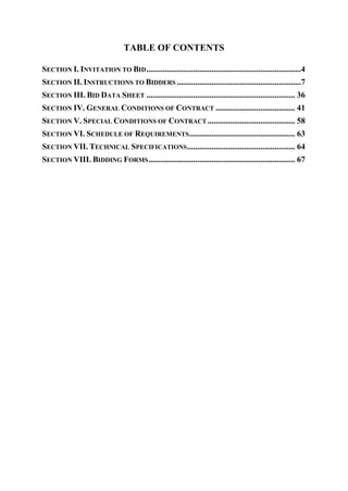 TABLE OF CONTENTS
SECTION I. INVITATION TO BID............................................................................4
SECTION II. INSTRUCTIONS TO BIDDERS .............................................................7
SECTION III. BID DATA SHEET ......................................................................... 36
SECTION IV. GENERAL CONDITIONS OF CONTRACT ....................................... 41
SECTION V. SPECIAL CONDITIONS OF CONTRACT ........................................... 58
SECTION VI. SCHEDULE OF REQUIREMENTS.................................................... 63
SECTION VII. TECHNICAL SPECIFICATIONS..................................................... 64
SECTION VIII. BIDDING FORMS........................................................................ 67
 