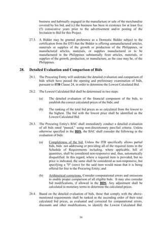 30
business and habitually engaged in the manufacture or sale of the merchandise
covered by his bid, and (c) the business has been in existence for at least five
(5) consecutive years prior to the advertisement and/or posting of the
Invitation to Bid for this Project.
27.3. A Bidder may be granted preference as a Domestic Bidder subject to the
certification from the DTI that the Bidder is offering unmanufactured articles,
materials or supplies of the growth or production of the Philippines, or
manufactured articles, materials, or supplies manufactured or to be
manufactured in the Philippines substantially from articles, materials, or
supplies of the growth, production, or manufacture, as the case may be, of the
Philippines.
28. Detailed Evaluation and Comparison of Bids
28.1. The Procuring Entity will undertake the detailed evaluation and comparison of
bids which have passed the opening and preliminary examination of bids,
pursuant to ITB Clause 24, in order to determine the Lowest Calculated Bid.
28.2. The Lowest Calculated Bid shall be determined in two steps:
(a) The detailed evaluation of the financial component of the bids, to
establish the correct calculated prices of the bids; and
(b) The ranking of the total bid prices as so calculated from the lowest to
the highest. The bid with the lowest price shall be identified as the
Lowest Calculated Bid.
28.3. The Procuring Entity's BAC shall immediately conduct a detailed evaluation
of all bids rated “passed,” using non-discretionary pass/fail criteria. Unless
otherwise specified in the BDS, the BAC shall consider the following in the
evaluation of bids:
(a) Completeness of the bid. Unless the ITB specifically allows partial
bids, bids not addressing or providing all of the required items in the
Schedule of Requirements including, where applicable, bill of
quantities, shall be considered non-responsive and, thus, automatically
disqualified. In this regard, where a required item is provided, but no
price is indicated, the same shall be considered as non-responsive, but
specifying a "0" (zero) for the said item would mean that it is being
offered for free to the Procuring Entity; and
(b) Arithmetical corrections. Consider computational errors and omissions
to enable proper comparison of all eligible bids. It may also consider
bid modifications, if allowed in the BDS. Any adjustment shall be
calculated in monetary terms to determine the calculated prices.
28.4. Based on the detailed evaluation of bids, those that comply with the above-
mentioned requirements shall be ranked in the ascending order of their total
calculated bid prices, as evaluated and corrected for computational errors,
discounts and other modifications, to identify the Lowest Calculated Bid.
 