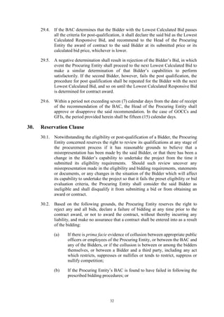 32
29.4. If the BAC determines that the Bidder with the Lowest Calculated Bid passes
all the criteria for post-qualification, it shall declare the said bid as the Lowest
Calculated Responsive Bid, and recommend to the Head of the Procuring
Entity the award of contract to the said Bidder at its submitted price or its
calculated bid price, whichever is lower.
29.5. A negative determination shall result in rejection of the Bidder’s Bid, in which
event the Procuring Entity shall proceed to the next Lowest Calculated Bid to
make a similar determination of that Bidder’s capabilities to perform
satisfactorily. If the second Bidder, however, fails the post qualification, the
procedure for post qualification shall be repeated for the Bidder with the next
Lowest Calculated Bid, and so on until the Lowest Calculated Responsive Bid
is determined for contract award.
29.6. Within a period not exceeding seven (7) calendar days from the date of receipt
of the recommendation of the BAC, the Head of the Procuring Entity shall
approve or disapprove the said recommendation. In the case of GOCCs and
GFIs, the period provided herein shall be fifteen (15) calendar days.
30. Reservation Clause
30.1. Notwithstanding the eligibility or post-qualification of a Bidder, the Procuring
Entity concerned reserves the right to review its qualifications at any stage of
the procurement process if it has reasonable grounds to believe that a
misrepresentation has been made by the said Bidder, or that there has been a
change in the Bidder’s capability to undertake the project from the time it
submitted its eligibility requirements. Should such review uncover any
misrepresentation made in the eligibility and bidding requirements, statements
or documents, or any changes in the situation of the Bidder which will affect
its capability to undertake the project so that it fails the preset eligibility or bid
evaluation criteria, the Procuring Entity shall consider the said Bidder as
ineligible and shall disqualify it from submitting a bid or from obtaining an
award or contract.
30.2. Based on the following grounds, the Procuring Entity reserves the right to
reject any and all bids, declare a failure of bidding at any time prior to the
contract award, or not to award the contract, without thereby incurring any
liability, and make no assurance that a contract shall be entered into as a result
of the bidding:
(a) If there is prima facie evidence of collusion between appropriate public
officers or employees of the Procuring Entity, or between the BAC and
any of the Bidders, or if the collusion is between or among the bidders
themselves, or between a Bidder and a third party, including any act
which restricts, suppresses or nullifies or tends to restrict, suppress or
nullify competition;
(b) If the Procuring Entity’s BAC is found to have failed in following the
prescribed bidding procedures; or
 
