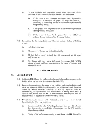 33
(c) For any justifiable and reasonable ground where the award of the
contract will not redound to the benefit of the GOP as follows:
(i) If the physical and economic conditions have significantly
changed so as to render the project no longer economically,
financially or technically feasible as determined by the head of
the procuring entity;
(ii) If the project is no longer necessary as determined by the head
of the procuring entity; and
(iii) If the source of funds for the project has been withheld or
reduced through no fault of the Procuring Entity.
30.3. In addition, the Procuring Entity may likewise declare a failure of bidding
when:
(a) No bids are received;
(b) All prospective Bidders are declared ineligible;
(c) All bids fail to comply with all the bid requirements or fail post-
qualification; or
(d) The Bidder with the Lowest Calculated Responsive Bid (LCRB)
refuses, without justifiable cause to accept the award of contract, and
no award is made.
F. Award of Contract
31. Contract Award
31.1. Subject to ITB Clause 29, the Procuring Entity shall award the contract to the
Bidder whose bid has been determined to be the LCRB.
31.2. Prior to the expiration of the period of bid validity, the Procuring Entity shall
notify the successful Bidder in writing that its bid has been accepted, through a
Notice of Award received personally or sent by registered mail or
electronically, receipt of which must be confirmed in writing within two (2)
days by the Bidder with the LCRB and submitted personally or sent by
registered mail or electronically to the Procuring Entity.
31.3. Notwithstanding the issuance of the Notice of Award, award of contract shall
be subject to the following conditions:
(a) Submission of the valid JVA, if applicable, within ten (10) calendar
days from receipt by the Bidder of the notice from the BAC that the
Bidder has the LCRB;
(b) Posting of the performance security in accordance with ITB Clause 33;
 