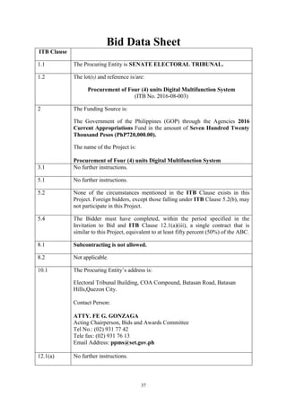 37
Bid Data Sheet
ITB Clause
1.1 The Procuring Entity is SENATE ELECTORAL TRIBUNAL.
1.2 The lot(s) and reference is/are:
Procurement of Four (4) units Digital Multifunction System
(ITB No. 2016-08-003)
2 The Funding Source is:
The Government of the Philippines (GOP) through the Agencies 2016
Current Appropriations Fund in the amount of Seven Hundred Twenty
Thousand Pesos (PhP720,000.00).
The name of the Project is:
Procurement of Four (4) units Digital Multifunction System
3.1 No further instructions.
5.1 No further instructions.
5.2 None of the circumstances mentioned in the ITB Clause exists in this
Project. Foreign bidders, except those falling under ITB Clause 5.2(b), may
not participate in this Project.
5.4 The Bidder must have completed, within the period specified in the
Invitation to Bid and ITB Clause 12.1(a)(iii), a single contract that is
similar to this Project, equivalent to at least fifty percent (50%) of the ABC.
8.1 Subcontracting is not allowed.
8.2 Not applicable.
10.1 The Procuring Entity’s address is:
Electoral Tribunal Building, COA Compound, Batasan Road, Batasan
Hills,Quezon City.
Contact Person:
ATTY. FE G. GONZAGA
Acting Chairperson, Bids and Awards Committee
Tel No.: (02) 931 77 42
Tele fax: (02) 931 76 13
Email Address: ppms@set.gov.ph
12.1(a) No further instructions.
 