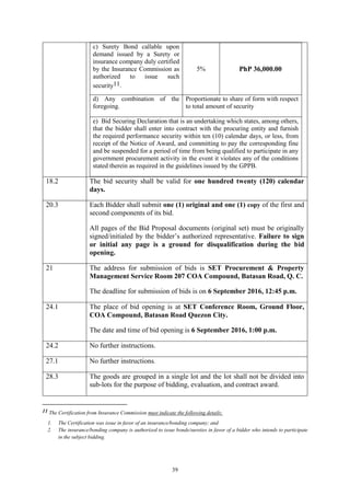 39
c) Surety Bond callable upon
demand issued by a Surety or
insurance company duly certified
by the Insurance Commission as
authorized to issue such
security11.
5% PhP 36,000.00
d) Any combination of the
foregoing.
Proportionate to share of form with respect
to total amount of security
e) Bid Securing Declaration that is an undertaking which states, among others,
that the bidder shall enter into contract with the procuring entity and furnish
the required performance security within ten (10) calendar days, or less, from
receipt of the Notice of Award, and committing to pay the corresponding fine
and be suspended for a period of time from being qualified to participate in any
government procurement activity in the event it violates any of the conditions
stated therein as required in the guidelines issued by the GPPB.
18.2 The bid security shall be valid for one hundred twenty (120) calendar
days.
20.3 Each Bidder shall submit one (1) original and one (1) copy of the first and
second components of its bid.
All pages of the Bid Proposal documents (original set) must be originally
signed/initialed by the bidder’s authorized representative. Failure to sign
or initial any page is a ground for disqualification during the bid
opening.
21 The address for submission of bids is SET Procurement & Property
Management Service Room 207 COA Compound, Batasan Road, Q. C.
The deadline for submission of bids is on 6 September 2016, 12:45 p.m.
24.1 The place of bid opening is at SET Conference Room, Ground Floor,
COA Compound, Batasan Road Quezon City.
The date and time of bid opening is 6 September 2016, 1:00 p.m.
24.2 No further instructions.
27.1 No further instructions.
28.3 The goods are grouped in a single lot and the lot shall not be divided into
sub-lots for the purpose of bidding, evaluation, and contract award.
11 The Certification from Insurance Commission must indicate the following details:
1. The Certification was issue in favor of an insurance/bonding company; and
2. The insurance/bonding company is authorized to issue bonds/sureties in favor of a bidder who intends to participate
in the subject bidding.
 