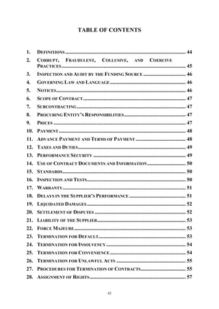 42
TABLE OF CONTENTS
1. DEFINITIONS .............................................................................................. 44
2. CORRUPT, FRAUDULENT, COLLUSIVE, AND COERCIVE
PRACTICES................................................................................................. 45
3. INSPECTION AND AUDIT BY THE FUNDING SOURCE ................................. 46
4. GOVERNING LAW AND LANGUAGE........................................................... 46
5. NOTICES..................................................................................................... 46
6. SCOPE OF CONTRACT................................................................................ 47
7. SUBCONTRACTING..................................................................................... 47
8. PROCURING ENTITY’S RESPONSIBILITIES................................................ 47
9. PRICES ....................................................................................................... 47
10. PAYMENT ................................................................................................... 48
11. ADVANCE PAYMENT AND TERMS OF PAYMENT ....................................... 48
12. TAXES AND DUTIES.................................................................................... 49
13. PERFORMANCE SECURITY ........................................................................ 49
14. USE OF CONTRACT DOCUMENTS AND INFORMATION.............................. 50
15. STANDARDS................................................................................................ 50
16. INSPECTION AND TESTS............................................................................. 50
17. WARRANTY................................................................................................ 51
18. DELAYS IN THE SUPPLIER’S PERFORMANCE ............................................ 51
19. LIQUIDATED DAMAGES ............................................................................. 52
20. SETTLEMENT OF DISPUTES ....................................................................... 52
21. LIABILITY OF THE SUPPLIER..................................................................... 53
22. FORCE MAJEURE....................................................................................... 53
23. TERMINATION FOR DEFAULT.................................................................... 53
24. TERMINATION FOR INSOLVENCY.............................................................. 54
25. TERMINATION FOR CONVENIENCE ........................................................... 54
26. TERMINATION FOR UNLAWFUL ACTS ...................................................... 55
27. PROCEDURES FOR TERMINATION OF CONTRACTS................................... 55
28. ASSIGNMENT OF RIGHTS........................................................................... 57
 