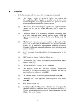 44
1. Definitions
1.1. In this Contract, the following terms shall be interpreted as indicated:
(a) “The Contract” means the agreement entered into between the
Procuring Entity and the Supplier, as recorded in the Contract Form
signed by the parties, including all attachments and appendices thereto
and all documents incorporated by reference therein.
(b) “The Contract Price” means the price payable to the Supplier under the
Contract for the full and proper performance of its contractual
obligations.
(c) “The Goods” means all of the supplies, equipment, machinery, spare
parts, other materials and/or general support services which the
Supplier is required to provide to the Procuring Entity under the
Contract.
(d) “The Services” means those services ancillary to the supply of the
Goods, such as transportation and insurance, and any other incidental
services, such as installation, commissioning, provision of technical
assistance, training, and other such obligations of the Supplier covered
under the Contract.
(e) “GCC” means the General Conditions of Contract contained in this
Section.
(f) “SCC” means the Special Conditions of Contract.
(g) “The Procuring Entity” means the organization purchasing the Goods,
as named in the SCC.
(h) “The Procuring Entity’s country” is the Philippines.
(i) “The Supplier” means the individual contractor, manufacturer
distributor, or firm supplying/manufacturing the Goods and Services
under this Contract and named in the SCC.
(j) The “Funding Source” means the organization named in the SCC.
(k) “The Project Site,” where applicable, means the place or places named
in the SCC.
(l) “Day” means calendar day.
(m) The “Effective Date” of the contract will be the date of receipt by the
Supplier of the Notice to Proceed or the date provided in the Notice to
Proceed. Performance of all obligations shall be reckoned from the
Effective Date of the Contract.
 