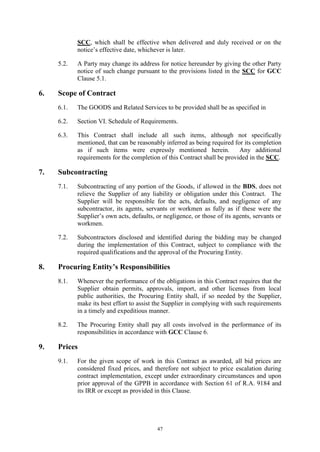 47
SCC, which shall be effective when delivered and duly received or on the
notice’s effective date, whichever is later.
5.2. A Party may change its address for notice hereunder by giving the other Party
notice of such change pursuant to the provisions listed in the SCC for GCC
Clause 5.1.
6. Scope of Contract
6.1. The GOODS and Related Services to be provided shall be as specified in
6.2. Section VI. Schedule of Requirements.
6.3. This Contract shall include all such items, although not specifically
mentioned, that can be reasonably inferred as being required for its completion
as if such items were expressly mentioned herein. Any additional
requirements for the completion of this Contract shall be provided in the SCC.
7. Subcontracting
7.1. Subcontracting of any portion of the Goods, if allowed in the BDS, does not
relieve the Supplier of any liability or obligation under this Contract. The
Supplier will be responsible for the acts, defaults, and negligence of any
subcontractor, its agents, servants or workmen as fully as if these were the
Supplier’s own acts, defaults, or negligence, or those of its agents, servants or
workmen.
7.2. Subcontractors disclosed and identified during the bidding may be changed
during the implementation of this Contract, subject to compliance with the
required qualifications and the approval of the Procuring Entity.
8. Procuring Entity’s Responsibilities
8.1. Whenever the performance of the obligations in this Contract requires that the
Supplier obtain permits, approvals, import, and other licenses from local
public authorities, the Procuring Entity shall, if so needed by the Supplier,
make its best effort to assist the Supplier in complying with such requirements
in a timely and expeditious manner.
8.2. The Procuring Entity shall pay all costs involved in the performance of its
responsibilities in accordance with GCC Clause 6.
9. Prices
9.1. For the given scope of work in this Contract as awarded, all bid prices are
considered fixed prices, and therefore not subject to price escalation during
contract implementation, except under extraordinary circumstances and upon
prior approval of the GPPB in accordance with Section 61 of R.A. 9184 and
its IRR or except as provided in this Clause.
 