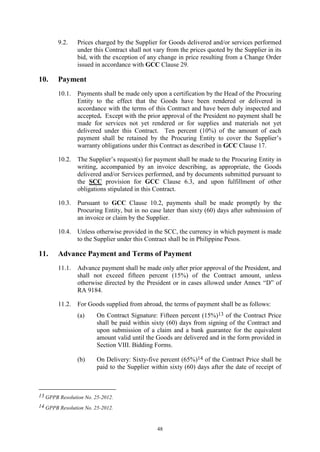 48
9.2. Prices charged by the Supplier for Goods delivered and/or services performed
under this Contract shall not vary from the prices quoted by the Supplier in its
bid, with the exception of any change in price resulting from a Change Order
issued in accordance with GCC Clause 29.
10. Payment
10.1. Payments shall be made only upon a certification by the Head of the Procuring
Entity to the effect that the Goods have been rendered or delivered in
accordance with the terms of this Contract and have been duly inspected and
accepted. Except with the prior approval of the President no payment shall be
made for services not yet rendered or for supplies and materials not yet
delivered under this Contract. Ten percent (10%) of the amount of each
payment shall be retained by the Procuring Entity to cover the Supplier’s
warranty obligations under this Contract as described in GCC Clause 17.
10.2. The Supplier’s request(s) for payment shall be made to the Procuring Entity in
writing, accompanied by an invoice describing, as appropriate, the Goods
delivered and/or Services performed, and by documents submitted pursuant to
the SCC provision for GCC Clause 6.3, and upon fulfillment of other
obligations stipulated in this Contract.
10.3. Pursuant to GCC Clause 10.2, payments shall be made promptly by the
Procuring Entity, but in no case later than sixty (60) days after submission of
an invoice or claim by the Supplier.
10.4. Unless otherwise provided in the SCC, the currency in which payment is made
to the Supplier under this Contract shall be in Philippine Pesos.
11. Advance Payment and Terms of Payment
11.1. Advance payment shall be made only after prior approval of the President, and
shall not exceed fifteen percent (15%) of the Contract amount, unless
otherwise directed by the President or in cases allowed under Annex “D” of
RA 9184.
11.2. For Goods supplied from abroad, the terms of payment shall be as follows:
(a) On Contract Signature: Fifteen percent (15%)13 of the Contract Price
shall be paid within sixty (60) days from signing of the Contract and
upon submission of a claim and a bank guarantee for the equivalent
amount valid until the Goods are delivered and in the form provided in
Section VIII. Bidding Forms.
(b) On Delivery: Sixty-five percent (65%)14 of the Contract Price shall be
paid to the Supplier within sixty (60) days after the date of receipt of
13 GPPB Resolution No. 25-2012.
14 GPPB Resolution No. 25-2012.
 