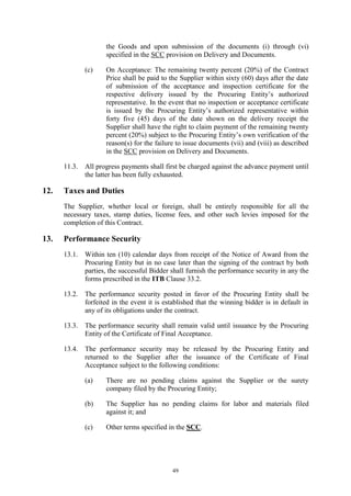 49
the Goods and upon submission of the documents (i) through (vi)
specified in the SCC provision on Delivery and Documents.
(c) On Acceptance: The remaining twenty percent (20%) of the Contract
Price shall be paid to the Supplier within sixty (60) days after the date
of submission of the acceptance and inspection certificate for the
respective delivery issued by the Procuring Entity’s authorized
representative. In the event that no inspection or acceptance certificate
is issued by the Procuring Entity’s authorized representative within
forty five (45) days of the date shown on the delivery receipt the
Supplier shall have the right to claim payment of the remaining twenty
percent (20%) subject to the Procuring Entity’s own verification of the
reason(s) for the failure to issue documents (vii) and (viii) as described
in the SCC provision on Delivery and Documents.
11.3. All progress payments shall first be charged against the advance payment until
the latter has been fully exhausted.
12. Taxes and Duties
The Supplier, whether local or foreign, shall be entirely responsible for all the
necessary taxes, stamp duties, license fees, and other such levies imposed for the
completion of this Contract.
13. Performance Security
13.1. Within ten (10) calendar days from receipt of the Notice of Award from the
Procuring Entity but in no case later than the signing of the contract by both
parties, the successful Bidder shall furnish the performance security in any the
forms prescribed in the ITB Clause 33.2.
13.2. The performance security posted in favor of the Procuring Entity shall be
forfeited in the event it is established that the winning bidder is in default in
any of its obligations under the contract.
13.3. The performance security shall remain valid until issuance by the Procuring
Entity of the Certificate of Final Acceptance.
13.4. The performance security may be released by the Procuring Entity and
returned to the Supplier after the issuance of the Certificate of Final
Acceptance subject to the following conditions:
(a) There are no pending claims against the Supplier or the surety
company filed by the Procuring Entity;
(b) The Supplier has no pending claims for labor and materials filed
against it; and
(c) Other terms specified in the SCC.
 