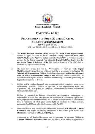 5
Republic of the Philippines
Senate Electoral Tribunal
INVITATION TO BID
PROCUREMENT OF FOUR (4) UNITS DIGITAL
MULTIFUNCTION SYSTEM
— ITB NO. 2016-08-003—
(PR Nos. 2016-01-0019, 2016-02-0035 & 2016-07-0066)
1. The Senate Electoral Tribunal (SET), through the 2016 Current Appropriations,
intends to apply the sum of Seven Hundred Twenty Thousand Pesos (PhP
720,000.00), being the Approved Budget for the Contract (ABC) to payments under the
contract for the Procurement of Four (4) units Digital Multifunction System for
the Senate Electoral Tribunal (SET). Bids received in excess of the ABC shall be
automatically rejected at bid opening.
2. The SET now invites bids for the Procurement of Four (4) units Digital
Multifunction System. Delivery of Goods shall be in accordance with Section VI.
Schedule of Requirements. Bidders should have completed, within three (3) years
from the date of submission and receipt of bids, a contract similar to the Project. The
description of an eligible bidder is contained in the Bidding Documents, particularly, in
Section II. Instructions to Bidders.
3. Bidding will be conducted through open competitive bidding procedures using a non-
discretionary “pass/fail” criterion as specified in the Implementing Rules and
Regulations (IRR) of Republic Act (RA) 9184, otherwise known as the “Government
Procurement Reform Act”.
Bidding is restricted to Filipino citizens/sole proprietorships, partnerships, or
organizations with at least sixty percent (60%) interest or outstanding capital stock
belonging to citizens of the Philippines, and to citizens or organizations of a country the
laws or regulations of which grant similar rights or privileges to Filipino citizens,
pursuant to RA 5183 and subject to Commonwealth Act 138.
4. Interested bidders may obtain further information from the SET Bids and Awards
Committee and inspect the Bidding Documents at the address given below from
Monday to Thursday at 7:30 a.m. to 5:00 p.m.
A complete set of Bidding Documents may be purchased by interested Bidders on
2 August 2016 to 05 September 2016 from the address below and upon payment of a
 