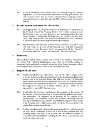 50
13.5. In case of a reduction of the contract value, the Procuring Entity shall allow a
proportional reduction in the original performance security, provided that any
such reduction is more than ten percent (10%) and that the aggregate of such
reductions is not more than fifty percent (50%) of the original performance
security.
14. Use of Contract Documents and Information
14.1. The Supplier shall not, except for purposes of performing the obligations in
this Contract, without the Procuring Entity’s prior written consent, disclose
this Contract, or any provision thereof, or any specification, plan, drawing,
pattern, sample, or information furnished by or on behalf of the Procuring
Entity. Any such disclosure shall be made in confidence and shall extend only
as far as may be necessary for purposes of such performance.
14.2. Any document, other than this Contract itself, enumerated in GCC Clause
14.1 shall remain the property of the Procuring Entity and shall be returned
(all copies) to the Procuring Entity on completion of the Supplier’s
performance under this Contract if so required by the Procuring Entity.
15. Standards
The Goods provided under this Contract shall conform to the standards mentioned in
the Section VII. Technical Specifications; and, when no applicable standard is
mentioned, to the authoritative standards appropriate to the Goods’ country of origin.
Such standards shall be the latest issued by the institution concerned.
16. Inspection and Tests
16.1. The Procuring Entity or its representative shall have the right to inspect and/or
to test the Goods to confirm their conformity to the Contract specifications at
no extra cost to the Procuring Entity. The SCC and Section VII. Technical
Specifications shall specify what inspections and/or tests the Procuring Entity
requires and where they are to be conducted. The Procuring Entity shall notify
the Supplier in writing, in a timely manner, of the identity of any
representatives retained for these purposes.
16.2. If applicable, the inspections and tests may be conducted on the premises of
the Supplier or its subcontractor(s), at point of delivery, and/or at the goods’
final destination. If conducted on the premises of the Supplier or its
subcontractor(s), all reasonable facilities and assistance, including access to
drawings and production data, shall be furnished to the inspectors at no charge
to the Procuring Entity. The Supplier shall provide the Procuring Entity with
results of such inspections and tests.
16.3. The Procuring Entity or its designated representative shall be entitled to attend
the tests and/or inspections referred to in this Clause provided that the
Procuring Entity shall bear all of its own costs and expenses incurred in
connection with such attendance including, but not limited to, all traveling and
board and lodging expenses.
 