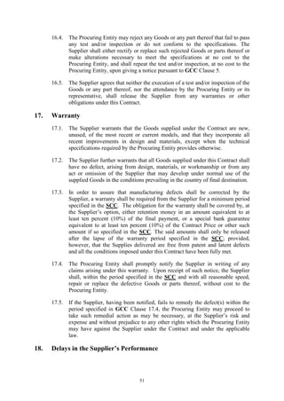 51
16.4. The Procuring Entity may reject any Goods or any part thereof that fail to pass
any test and/or inspection or do not conform to the specifications. The
Supplier shall either rectify or replace such rejected Goods or parts thereof or
make alterations necessary to meet the specifications at no cost to the
Procuring Entity, and shall repeat the test and/or inspection, at no cost to the
Procuring Entity, upon giving a notice pursuant to GCC Clause 5.
16.5. The Supplier agrees that neither the execution of a test and/or inspection of the
Goods or any part thereof, nor the attendance by the Procuring Entity or its
representative, shall release the Supplier from any warranties or other
obligations under this Contract.
17. Warranty
17.1. The Supplier warrants that the Goods supplied under the Contract are new,
unused, of the most recent or current models, and that they incorporate all
recent improvements in design and materials, except when the technical
specifications required by the Procuring Entity provides otherwise.
17.2. The Supplier further warrants that all Goods supplied under this Contract shall
have no defect, arising from design, materials, or workmanship or from any
act or omission of the Supplier that may develop under normal use of the
supplied Goods in the conditions prevailing in the country of final destination.
17.3. In order to assure that manufacturing defects shall be corrected by the
Supplier, a warranty shall be required from the Supplier for a minimum period
specified in the SCC. The obligation for the warranty shall be covered by, at
the Supplier’s option, either retention money in an amount equivalent to at
least ten percent (10%) of the final payment, or a special bank guarantee
equivalent to at least ten percent (10%) of the Contract Price or other such
amount if so specified in the SCC. The said amounts shall only be released
after the lapse of the warranty period specified in the SCC; provided,
however, that the Supplies delivered are free from patent and latent defects
and all the conditions imposed under this Contract have been fully met.
17.4. The Procuring Entity shall promptly notify the Supplier in writing of any
claims arising under this warranty. Upon receipt of such notice, the Supplier
shall, within the period specified in the SCC and with all reasonable speed,
repair or replace the defective Goods or parts thereof, without cost to the
Procuring Entity.
17.5. If the Supplier, having been notified, fails to remedy the defect(s) within the
period specified in GCC Clause 17.4, the Procuring Entity may proceed to
take such remedial action as may be necessary, at the Supplier’s risk and
expense and without prejudice to any other rights which the Procuring Entity
may have against the Supplier under the Contract and under the applicable
law.
18. Delays in the Supplier’s Performance
 