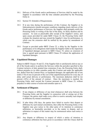 52
18.1. Delivery of the Goods and/or performance of Services shall be made by the
Supplier in accordance with the time schedule prescribed by the Procuring
Entity in
18.2. Section VI. Schedule of Requirements.
18.3. If at any time during the performance of this Contract, the Supplier or its
Subcontractor(s) should encounter conditions impeding timely delivery of the
Goods and/or performance of Services, the Supplier shall promptly notify the
Procuring Entity in writing of the fact of the delay, its likely duration and its
cause(s). As soon as practicable after receipt of the Supplier’s notice, and
upon causes provided for under GCC Clause 22, the Procuring Entity shall
evaluate the situation and may extend the Supplier’s time for performance, in
which case the extension shall be ratified by the parties by amendment of
Contract.
18.4. Except as provided under GCC Clause 22, a delay by the Supplier in the
performance of its obligations shall render the Supplier liable to the imposition
of liquidated damages pursuant to GCC Clause 19, unless an extension of
time is agreed upon pursuant to GCC Clause 29 without the application of
liquidated damages.
19. Liquidated Damages
Subject to GCC Clauses 18 and 22, if the Supplier fails to satisfactorily deliver any or
all of the Goods and/or to perform the Services within the period(s) specified in this
Contract inclusive of duly granted time extensions if any, the Procuring Entity shall,
without prejudice to its other remedies under this Contract and under the applicable
law, deduct from the Contract Price, as liquidated damages, the applicable rate of one
tenth (1/10) of one (1) percent of the cost of the unperformed portion for every day of
delay until actual delivery or performance. The maximum deduction shall be ten
percent (10%) of the amount of contract. Once the maximum is reached, the
Procuring Entity shall rescind the Contract pursuant to GCC Clause 23, without
prejudice to other courses of action and remedies open to it.
20. Settlement of Disputes
20.1. If any dispute or difference of any kind whatsoever shall arise between the
Procuring Entity and the Supplier in connection with or arising out of this
Contract, the parties shall make every effort to resolve amicably such dispute
or difference by mutual consultation.
20.2. If after thirty (30) days, the parties have failed to resolve their dispute or
difference by such mutual consultation, then either the Procuring Entity or the
Supplier may give notice to the other party of its intention to commence
arbitration, as hereinafter provided, as to the matter in dispute, and no
arbitration in respect of this matter may be commenced unless such notice is
given.
20.3. Any dispute or difference in respect of which a notice of intention to
commence arbitration has been given in accordance with this Clause shall be
 