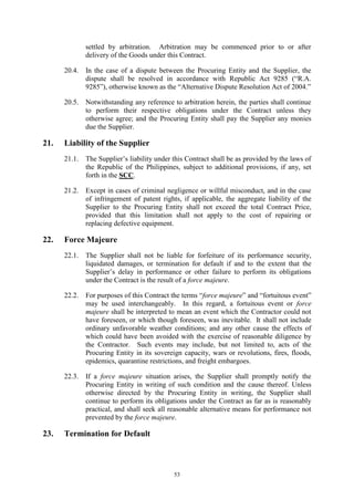 53
settled by arbitration. Arbitration may be commenced prior to or after
delivery of the Goods under this Contract.
20.4. In the case of a dispute between the Procuring Entity and the Supplier, the
dispute shall be resolved in accordance with Republic Act 9285 (“R.A.
9285”), otherwise known as the “Alternative Dispute Resolution Act of 2004.”
20.5. Notwithstanding any reference to arbitration herein, the parties shall continue
to perform their respective obligations under the Contract unless they
otherwise agree; and the Procuring Entity shall pay the Supplier any monies
due the Supplier.
21. Liability of the Supplier
21.1. The Supplier’s liability under this Contract shall be as provided by the laws of
the Republic of the Philippines, subject to additional provisions, if any, set
forth in the SCC.
21.2. Except in cases of criminal negligence or willful misconduct, and in the case
of infringement of patent rights, if applicable, the aggregate liability of the
Supplier to the Procuring Entity shall not exceed the total Contract Price,
provided that this limitation shall not apply to the cost of repairing or
replacing defective equipment.
22. Force Majeure
22.1. The Supplier shall not be liable for forfeiture of its performance security,
liquidated damages, or termination for default if and to the extent that the
Supplier’s delay in performance or other failure to perform its obligations
under the Contract is the result of a force majeure.
22.2. For purposes of this Contract the terms “force majeure” and “fortuitous event”
may be used interchangeably. In this regard, a fortuitous event or force
majeure shall be interpreted to mean an event which the Contractor could not
have foreseen, or which though foreseen, was inevitable. It shall not include
ordinary unfavorable weather conditions; and any other cause the effects of
which could have been avoided with the exercise of reasonable diligence by
the Contractor. Such events may include, but not limited to, acts of the
Procuring Entity in its sovereign capacity, wars or revolutions, fires, floods,
epidemics, quarantine restrictions, and freight embargoes.
22.3. If a force majeure situation arises, the Supplier shall promptly notify the
Procuring Entity in writing of such condition and the cause thereof. Unless
otherwise directed by the Procuring Entity in writing, the Supplier shall
continue to perform its obligations under the Contract as far as is reasonably
practical, and shall seek all reasonable alternative means for performance not
prevented by the force majeure.
23. Termination for Default
 