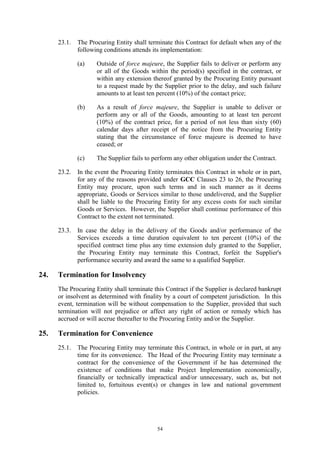54
23.1. The Procuring Entity shall terminate this Contract for default when any of the
following conditions attends its implementation:
(a) Outside of force majeure, the Supplier fails to deliver or perform any
or all of the Goods within the period(s) specified in the contract, or
within any extension thereof granted by the Procuring Entity pursuant
to a request made by the Supplier prior to the delay, and such failure
amounts to at least ten percent (10%) of the contact price;
(b) As a result of force majeure, the Supplier is unable to deliver or
perform any or all of the Goods, amounting to at least ten percent
(10%) of the contract price, for a period of not less than sixty (60)
calendar days after receipt of the notice from the Procuring Entity
stating that the circumstance of force majeure is deemed to have
ceased; or
(c) The Supplier fails to perform any other obligation under the Contract.
23.2. In the event the Procuring Entity terminates this Contract in whole or in part,
for any of the reasons provided under GCC Clauses 23 to 26, the Procuring
Entity may procure, upon such terms and in such manner as it deems
appropriate, Goods or Services similar to those undelivered, and the Supplier
shall be liable to the Procuring Entity for any excess costs for such similar
Goods or Services. However, the Supplier shall continue performance of this
Contract to the extent not terminated.
23.3. In case the delay in the delivery of the Goods and/or performance of the
Services exceeds a time duration equivalent to ten percent (10%) of the
specified contract time plus any time extension duly granted to the Supplier,
the Procuring Entity may terminate this Contract, forfeit the Supplier's
performance security and award the same to a qualified Supplier.
24. Termination for Insolvency
The Procuring Entity shall terminate this Contract if the Supplier is declared bankrupt
or insolvent as determined with finality by a court of competent jurisdiction. In this
event, termination will be without compensation to the Supplier, provided that such
termination will not prejudice or affect any right of action or remedy which has
accrued or will accrue thereafter to the Procuring Entity and/or the Supplier.
25. Termination for Convenience
25.1. The Procuring Entity may terminate this Contract, in whole or in part, at any
time for its convenience. The Head of the Procuring Entity may terminate a
contract for the convenience of the Government if he has determined the
existence of conditions that make Project Implementation economically,
financially or technically impractical and/or unnecessary, such as, but not
limited to, fortuitous event(s) or changes in law and national government
policies.
 