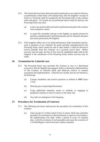 55
25.2. The Goods that have been delivered and/or performed or are ready for delivery
or performance within thirty (30) calendar days after the Supplier’s receipt of
Notice to Terminate shall be accepted by the Procuring Entity at the contract
terms and prices. For Goods not yet performed and/or ready for delivery, the
Procuring Entity may elect:
(a) to have any portion delivered and/or performed and paid at the contract
terms and prices; and/or
(b) to cancel the remainder and pay to the Supplier an agreed amount for
partially completed and/or performed goods and for materials and parts
previously procured by the Supplier.
25.3. If the Supplier suffers loss in its initial performance of the terminated contract,
such as purchase of raw materials for goods specially manufactured for the
Procuring Entity which cannot be sold in open market, it shall be allowed to
recover partially from this Contract, on a quantum meruit basis. Before
recovery may be made, the fact of loss must be established under oath by the
Supplier to the satisfaction of the Procuring Entity before recovery may be
made.
26. Termination for Unlawful Acts
26.1. The Procuring Entity may terminate this Contract in case it is determined
prima facie that the Supplier has engaged, before or during the implementation
of this Contract, in unlawful deeds and behaviors relative to contract
acquisition and implementation. Unlawful acts include, but are not limited to,
the following:
(a) Corrupt, fraudulent, and coercive practices as defined in ITB Clause
3.1(a);
(b) Drawing up or using forged documents;
(c) Using adulterated materials, means or methods, or engaging in
production contrary to rules of science or the trade; and
(d) Any other act analogous to the foregoing.
27. Procedures for Termination of Contracts
27.1. The following provisions shall govern the procedures for termination of this
Contract:
(a) Upon receipt of a written report of acts or causes which may constitute
ground(s) for termination as aforementioned, or upon its own initiative,
the Implementing Unit shall, within a period of seven (7) calendar
days, verify the existence of such ground(s) and cause the execution of
a Verified Report, with all relevant evidence attached;
 