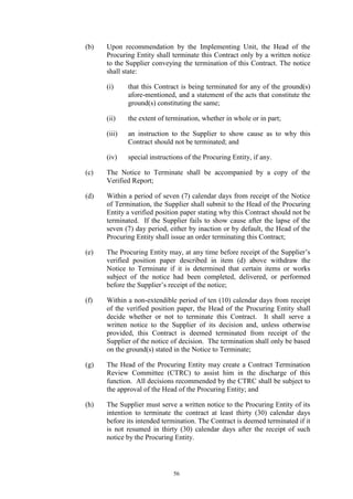 56
(b) Upon recommendation by the Implementing Unit, the Head of the
Procuring Entity shall terminate this Contract only by a written notice
to the Supplier conveying the termination of this Contract. The notice
shall state:
(i) that this Contract is being terminated for any of the ground(s)
afore-mentioned, and a statement of the acts that constitute the
ground(s) constituting the same;
(ii) the extent of termination, whether in whole or in part;
(iii) an instruction to the Supplier to show cause as to why this
Contract should not be terminated; and
(iv) special instructions of the Procuring Entity, if any.
(c) The Notice to Terminate shall be accompanied by a copy of the
Verified Report;
(d) Within a period of seven (7) calendar days from receipt of the Notice
of Termination, the Supplier shall submit to the Head of the Procuring
Entity a verified position paper stating why this Contract should not be
terminated. If the Supplier fails to show cause after the lapse of the
seven (7) day period, either by inaction or by default, the Head of the
Procuring Entity shall issue an order terminating this Contract;
(e) The Procuring Entity may, at any time before receipt of the Supplier’s
verified position paper described in item (d) above withdraw the
Notice to Terminate if it is determined that certain items or works
subject of the notice had been completed, delivered, or performed
before the Supplier’s receipt of the notice;
(f) Within a non-extendible period of ten (10) calendar days from receipt
of the verified position paper, the Head of the Procuring Entity shall
decide whether or not to terminate this Contract. It shall serve a
written notice to the Supplier of its decision and, unless otherwise
provided, this Contract is deemed terminated from receipt of the
Supplier of the notice of decision. The termination shall only be based
on the ground(s) stated in the Notice to Terminate;
(g) The Head of the Procuring Entity may create a Contract Termination
Review Committee (CTRC) to assist him in the discharge of this
function. All decisions recommended by the CTRC shall be subject to
the approval of the Head of the Procuring Entity; and
(h) The Supplier must serve a written notice to the Procuring Entity of its
intention to terminate the contract at least thirty (30) calendar days
before its intended termination. The Contract is deemed terminated if it
is not resumed in thirty (30) calendar days after the receipt of such
notice by the Procuring Entity.
 