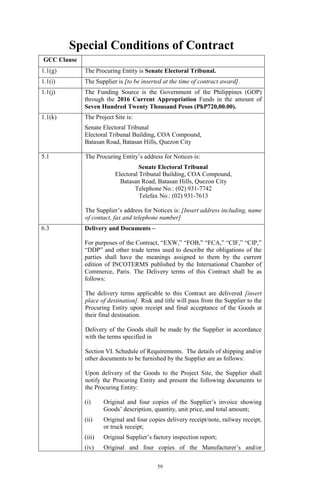 59
Special Conditions of Contract
GCC Clause
1.1(g) The Procuring Entity is Senate Electoral Tribunal.
1.1(i) The Supplier is [to be inserted at the time of contract award].
1.1(j) The Funding Source is the Government of the Philippines (GOP)
through the 2016 Current Appropriation Funds in the amount of
Seven Hundred Twenty Thousand Pesos (PhP720,00.00).
1.1(k) The Project Site is:
Senate Electoral Tribunal
Electoral Tribunal Building, COA Compound,
Batasan Road, Batasan Hills, Quezon City
5.1 The Procuring Entity’s address for Notices is:
Senate Electoral Tribunal
Electoral Tribunal Building, COA Compound,
Batasan Road, Batasan Hills, Quezon City
Telephone No.: (02) 931-7742
Telefax No.: (02) 931-7613
The Supplier’s address for Notices is: [Insert address including, name
of contact, fax and telephone number]
6.3 Delivery and Documents –
For purposes of the Contract, “EXW,” “FOB,” “FCA,” “CIF,” “CIP,”
“DDP” and other trade terms used to describe the obligations of the
parties shall have the meanings assigned to them by the current
edition of INCOTERMS published by the International Chamber of
Commerce, Paris. The Delivery terms of this Contract shall be as
follows:
The delivery terms applicable to this Contract are delivered [insert
place of destination]. Risk and title will pass from the Supplier to the
Procuring Entity upon receipt and final acceptance of the Goods at
their final destination.
Delivery of the Goods shall be made by the Supplier in accordance
with the terms specified in
Section VI. Schedule of Requirements. The details of shipping and/or
other documents to be furnished by the Supplier are as follows:
Upon delivery of the Goods to the Project Site, the Supplier shall
notify the Procuring Entity and present the following documents to
the Procuring Entity:
(i) Original and four copies of the Supplier’s invoice showing
Goods’ description, quantity, unit price, and total amount;
(ii) Original and four copies delivery receipt/note, railway receipt,
or truck receipt;
(iii) Original Supplier’s factory inspection report;
(iv) Original and four copies of the Manufacturer’s and/or
 