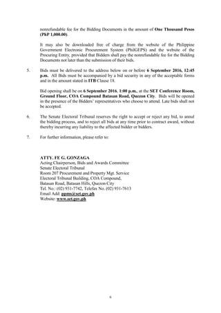 6
nonrefundable fee for the Bidding Documents in the amount of One Thousand Pesos
(PhP 1,000.00).
It may also be downloaded free of charge from the website of the Philippine
Government Electronic Procurement System (PhilGEPS) and the website of the
Procuring Entity, provided that Bidders shall pay the nonrefundable fee for the Bidding
Documents not later than the submission of their bids.
5. Bids must be delivered to the address below on or before 6 September 2016, 12:45
p.m. All Bids must be accompanied by a bid security in any of the acceptable forms
and in the amount stated in ITB Clause 18.
Bid opening shall be on 6 September 2016, 1:00 p.m., at the SET Conference Room,
Ground Floor, COA Compound Batasan Road, Quezon City. Bids will be opened
in the presence of the Bidders’ representatives who choose to attend. Late bids shall not
be accepted.
6. The Senate Electoral Tribunal reserves the right to accept or reject any bid, to annul
the bidding process, and to reject all bids at any time prior to contract award, without
thereby incurring any liability to the affected bidder or bidders.
7. For further information, please refer to:
ATTY. FE G. GONZAGA
Acting Chairperson, Bids and Awards Committee
Senate Electoral Tribunal
Room 207 Procurement and Property Mgt. Service
Electoral Tribunal Building, COA Compound,
Batasan Road, Batasan Hills, Quezon City
Tel. No.: (02) 931-7742, Telefax No. (02) 931-7613
Email Add: ppms@set.gov.ph
Website: www.set.gov.ph
 