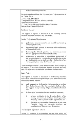 60
Supplier’s warranty certificate;
For purposes of this Clause the Procuring Entity’s Representative at
the Project Site is:
ATTY. FE G. GONZAGA
Acting Chairperson, Bids and Awards Committee
Senate Electoral Tribunal
2nd
Floor, Electoral Tribunal Building, COA Compound,
Batasan Road, Batasan Hills, Q. C.
Incidental Services –
The Supplier is required to provide all of the following services,
including additional services, if any, specified in
Section VI. Schedule of Requirements:
(a) performance or supervision of on-site assembly and/or start-up
of the supplied Goods;
(b) furnishing of tools required for assembly and/or maintenance
of the supplied Goods;
(c) furnishing of a detailed operations and maintenance manual
for each appropriate unit of the supplied Goods;
(d) performance or supervision or maintenance and/or repair of
the supplied Goods, for a period of time agreed by the parties,
provided that this service shall not relieve the Supplier of any
warranty obligations under this Contract; and
The Contract price for the Goods shall include the prices charged by
the Supplier for incidental services and shall not exceed the prevailing
rates charged to other parties by the Supplier for similar services.
Spare Parts –
The Supplier is required to provide all of the following materials,
notifications, and information pertaining to spare parts manufactured
or distributed by the Supplier:
(a) such spare parts as the Procuring Entity may elect to purchase
from the Supplier, provided that this election shall not relieve
the Supplier of any warranty obligations under this Contract;
and
(b) in the event of termination of production of the spare parts:
i. advance notification to the Procuring Entity of the
pending termination, in sufficient time to permit the
Procuring Entity to procure needed requirements; and
ii. following such termination, furnishing at no cost to the
Procuring Entity, the blueprints, drawings, and
specifications of the spare parts, if requested.
The spare parts required are listed in
Section VI. Schedule of Requirements and the cost thereof are
 