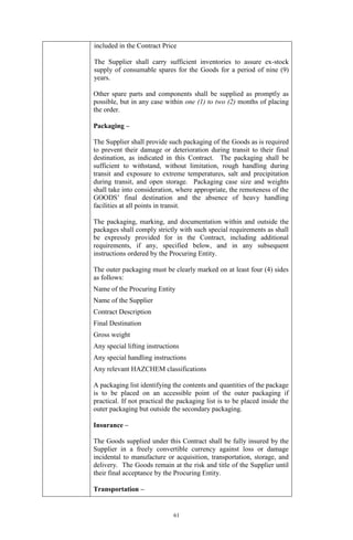 61
included in the Contract Price
The Supplier shall carry sufficient inventories to assure ex-stock
supply of consumable spares for the Goods for a period of nine (9)
years.
Other spare parts and components shall be supplied as promptly as
possible, but in any case within one (1) to two (2) months of placing
the order.
Packaging –
The Supplier shall provide such packaging of the Goods as is required
to prevent their damage or deterioration during transit to their final
destination, as indicated in this Contract. The packaging shall be
sufficient to withstand, without limitation, rough handling during
transit and exposure to extreme temperatures, salt and precipitation
during transit, and open storage. Packaging case size and weights
shall take into consideration, where appropriate, the remoteness of the
GOODS’ final destination and the absence of heavy handling
facilities at all points in transit.
The packaging, marking, and documentation within and outside the
packages shall comply strictly with such special requirements as shall
be expressly provided for in the Contract, including additional
requirements, if any, specified below, and in any subsequent
instructions ordered by the Procuring Entity.
The outer packaging must be clearly marked on at least four (4) sides
as follows:
Name of the Procuring Entity
Name of the Supplier
Contract Description
Final Destination
Gross weight
Any special lifting instructions
Any special handling instructions
Any relevant HAZCHEM classifications
A packaging list identifying the contents and quantities of the package
is to be placed on an accessible point of the outer packaging if
practical. If not practical the packaging list is to be placed inside the
outer packaging but outside the secondary packaging.
Insurance –
The Goods supplied under this Contract shall be fully insured by the
Supplier in a freely convertible currency against loss or damage
incidental to manufacture or acquisition, transportation, storage, and
delivery. The Goods remain at the risk and title of the Supplier until
their final acceptance by the Procuring Entity.
Transportation –
 