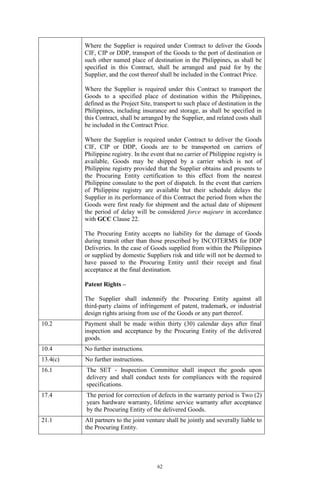 62
Where the Supplier is required under Contract to deliver the Goods
CIF, CIP or DDP, transport of the Goods to the port of destination or
such other named place of destination in the Philippines, as shall be
specified in this Contract, shall be arranged and paid for by the
Supplier, and the cost thereof shall be included in the Contract Price.
Where the Supplier is required under this Contract to transport the
Goods to a specified place of destination within the Philippines,
defined as the Project Site, transport to such place of destination in the
Philippines, including insurance and storage, as shall be specified in
this Contract, shall be arranged by the Supplier, and related costs shall
be included in the Contract Price.
Where the Supplier is required under Contract to deliver the Goods
CIF, CIP or DDP, Goods are to be transported on carriers of
Philippine registry. In the event that no carrier of Philippine registry is
available, Goods may be shipped by a carrier which is not of
Philippine registry provided that the Supplier obtains and presents to
the Procuring Entity certification to this effect from the nearest
Philippine consulate to the port of dispatch. In the event that carriers
of Philippine registry are available but their schedule delays the
Supplier in its performance of this Contract the period from when the
Goods were first ready for shipment and the actual date of shipment
the period of delay will be considered force majeure in accordance
with GCC Clause 22.
The Procuring Entity accepts no liability for the damage of Goods
during transit other than those prescribed by INCOTERMS for DDP
Deliveries. In the case of Goods supplied from within the Philippines
or supplied by domestic Suppliers risk and title will not be deemed to
have passed to the Procuring Entity until their receipt and final
acceptance at the final destination.
Patent Rights –
The Supplier shall indemnify the Procuring Entity against all
third-party claims of infringement of patent, trademark, or industrial
design rights arising from use of the Goods or any part thereof.
10.2 Payment shall be made within thirty (30) calendar days after final
inspection and acceptance by the Procuring Entity of the delivered
goods.
10.4 No further instructions.
13.4(c) No further instructions.
16.1 The SET - Inspection Committee shall inspect the goods upon
delivery and shall conduct tests for compliances with the required
specifications.
17.4 The period for correction of defects in the warranty period is Two (2)
years hardware warranty, lifetime service warranty after acceptance
by the Procuring Entity of the delivered Goods.
21.1 All partners to the joint venture shall be jointly and severally liable to
the Procuring Entity.
 