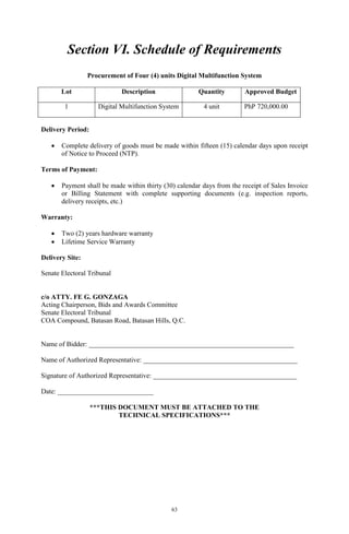 63
Section VI. Schedule of Requirements
Procurement of Four (4) units Digital Multifunction System
Lot Description Quantity Approved Budget
1 Digital Multifunction System 4 unit PhP 720,000.00
Delivery Period:
 Complete delivery of goods must be made within fifteen (15) calendar days upon receipt
of Notice to Proceed (NTP).
Terms of Payment:
 Payment shall be made within thirty (30) calendar days from the receipt of Sales Invoice
or Billing Statement with complete supporting documents (e.g. inspection reports,
delivery receipts, etc.)
Warranty:
 Two (2) years hardware warranty
 Lifetime Service Warranty
Delivery Site:
Senate Electoral Tribunal
c/o ATTY. FE G. GONZAGA
Acting Chairperson, Bids and Awards Committee
Senate Electoral Tribunal
COA Compound, Batasan Road, Batasan Hills, Q.C.
Name of Bidder: ____________________________________________________________
Name of Authorized Representative: _____________________________________________
Signature of Authorized Representative: __________________________________________
Date: ____________________________
***THIS DOCUMENT MUST BE ATTACHED TO THE
TECHNICAL SPECIFICATIONS***
 
