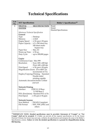 65
Technical Specifications
Lot
No.
SET Specifications Bidder’s Specifications15
1 DIGITAL MULTIFUNCTION
SYSTEM
Minimum Technical Specification
General
Type : Desktop
Memory : ≥ 2GB
Engine Speed : ≥ 30 cpm ≥ 30 ppm
Paper Capacity : ≥ 2 x 500 sheet tray
100 sheet multi-
bypass tray
Paper Size : Max A3
Warm-up Time : ≤ 30 sec.
Duty Cycle : up to 200,000 pages
Copier
Continuous Copy: Max 999
Resolution : Scan: 600 x 600 dpi
Print: 600 x 600 dpi
Print Speed : ≥ 30 cpm ≥ 30 ppm
Magnification Zoom: 25 to 400% (in
incremental of 1%)
Duplex/Copying/Printing: Standard
Double sided
printing capable
Automatic document feeder: Collate
and sort
Network Printing
Interface :USB 2.0, 10 Base-
T/100 Base-T
PDL (Emulation): Standard PCL 6/5a
Print Speed : ≥ 30 cpm ≥ 30 ppm
Network Scanner
Scan Method : TWAIN Complaint
File Format : TIFF, PDF, JPEG and
others
Brand:
Model:
Detailed Specifications:
15IMPORTANT NOTE: Detailed specifications must be provided. Statements of “Comply” or “Not
Comply” shall not be accepted. If a bidder can provide all the required specifications set by the Senate
Electoral Tribunal, the former may just copy, verbatim, the specifications and transpose the same in the Bidder’s
Specifications column. Failure to write the detailed specifications is a ground for disqualification during
Bid Opening.
 