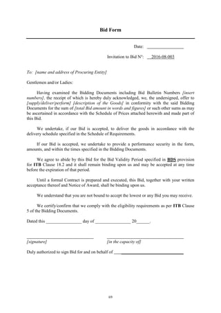 69
Bid Form
Date:
Invitation to Bid No
: 2016-08-003
To: [name and address of Procuring Entity]
Gentlemen and/or Ladies:
Having examined the Bidding Documents including Bid Bulletin Numbers [insert
numbers], the receipt of which is hereby duly acknowledged, we, the undersigned, offer to
[supply/deliver/perform] [description of the Goods] in conformity with the said Bidding
Documents for the sum of [total Bid amount in words and figures] or such other sums as may
be ascertained in accordance with the Schedule of Prices attached herewith and made part of
this Bid.
We undertake, if our Bid is accepted, to deliver the goods in accordance with the
delivery schedule specified in the Schedule of Requirements.
If our Bid is accepted, we undertake to provide a performance security in the form,
amounts, and within the times specified in the Bidding Documents.
We agree to abide by this Bid for the Bid Validity Period specified in BDS provision
for ITB Clause 18.2 and it shall remain binding upon us and may be accepted at any time
before the expiration of that period.
Until a formal Contract is prepared and executed, this Bid, together with your written
acceptance thereof and Notice of Award, shall be binding upon us.
We understand that you are not bound to accept the lowest or any Bid you may receive.
We certify/confirm that we comply with the eligibility requirements as per ITB Clause
5 of the Bidding Documents.
Dated this ________________ day of ________________ 20______.
[signature] [in the capacity of]
Duly authorized to sign Bid for and on behalf of ____________________________
 