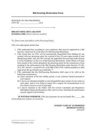 71
Bid-Securing Declaration Form
REPUBLIC OF THE PHILIPPINES
CITY OF ____________________) S.S.
x----------------------------------------------------------------x
BID-SECURING DECLARATION
Invitation to Bid: [Insert reference number]
To: [Insert name and address of the Procuring Entity]
I/We, the undersigned, declare that:
1. I/We understand that, according to your conditions, bids must be supported by a Bid
Security, which may be in the form of a Bid-Securing Declaration.
2. I/We accept that: (a) I/We will be automatically disqualified from bidding for any
contract with any procuring entity for a period of two (2) years upon receipt of your
Blacklisting Order; and, (b) I/We will pay the applicable fine provided under Section
6 of the Guidelines on the Use of Bid Securing Declaration, within fifteen (15) days
from receipt of the written demand by the procuring entity for the commission of acts
resulting to the enforcement of the Bid Securing Declaration under Sections 23.1(b),
34.2, 40.1 and 69.1, except 69.1(f), of the IRR of RA 9184; without prejudice to other
legal action the government may undertake.16
3. I/We understand that this Bid-Securing Declaration shall cease to be valid on the
following circumstances:
(a) Upon expiration of the bid validity period, or any extension thereof pursuant to
your request;
(b) I am/we are declared ineligible or post-disqualified upon receipt of your notice to
such effect, and (i) I/we failed to timely file a request for reconsideration or (ii)
I/we filed a waiver to avail of said right;
(c) I am/we declared as the bidder with the Lowest Calculated and Responsive
Bid/Highest Rated and Responsive Bid, and I/we have furnished the performance
security signed in the Contract;
IN WITNESS WHEREOF, I/We have hereunto set my/our hand/s this ______ day
of [month][year] at [place of execution].
(INSERT NAME OF AUTHORIZED
REPRESENTATIVE)
AFFIANT
16 GPPB Resolution No. 15-2014
 