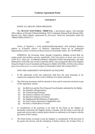 72
Contract Agreement Form
CONTRACT
KNOW ALL MEN BY THESE PRESENTS:
The SENATE ELECTORAL TRIBUNAL, a government agency with principal
office address at Electoral Tribunal Building, COA Compound, Batasan Road, Batasan Hills,
Quezon City, Metro Manila, represented by [Secretary/ ManCom] (hereinafter called the
“PROCURING ENTITY”);
-and-
[Name of Supplier], a [sole proprietorship/corporation] with principal business
address at [Complete address of Supplier] represented herein by its Authorized
Representative [Name of Authorized Representative] (hereinafter called the “SUPPLIER”);
WHEREAS, the Procuring Entity through Competitive Bidding invited Bids for
certain goods and ancillary services, specifically, [brief description of goods and services]
([ITB No.]), where [no. of bidder(s)] bidder(s) submitted its/their bid proposal(s), and after
deliberation of the Bids and Awards Committee (BAC), has accepted the Bid of the Supplier
being the Single/Lowest Calculated and Responsive Bidder (S/LCRB), with the total contract
price of [contract price in words and figures] (hereinafter called “the Contract Price”).
NOW THIS AGREEMENT WITNESSETH AS FOLLOWS:
1. In this Agreement words and expressions shall have the same meanings as are
respectively assigned to them in the Conditions of Contract referred to.
2. The following documents shall be deemed to form and be read and construed as part
of this Agreement, namely:
(a) the Bid Form and the Price Proposal Form/Schedule submitted by the Bidder;
(b) the Schedule of Requirements;
(c) the Technical Specifications;
(d) the General Conditions of Contract;
(e) the Special Conditions of Contract;
(f) the Supplemental/Bid Bulletins (if applicable);
(g) the Joint Venture Agreement (if applicable); and
(g) the Entity’s Notification of Award;
3. In consideration of the payments to be made by the Entity to the Supplier as
hereinafter mentioned, the Supplier hereby covenants with the Entity to provide the
goods and services and to remedy defects therein in conformity in all respects with the
provisions of the Contract.
4. The Entity hereby covenants to pay the Supplier in consideration of the provision of
the goods and services and the remedying of defects therein, the Contract Price or
 