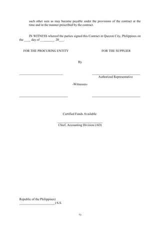 73
such other sum as may become payable under the provisions of the contract at the
time and in the manner prescribed by the contract.
IN WITNESS whereof the parties signed this Contract in Quezon City, Philippines on
the ____ day of _________ 20___.
FOR THE PROCURING ENTITY FOR THE SUPPLIER
By
___________________________ ______________________________
Authorized Representative
-Witnesses-
______________________________ ______________________________
Certified Funds Available:
____________________________
Chief, Accounting Division (AD)
Republic of the Philippines)
______________________) S.S.
 