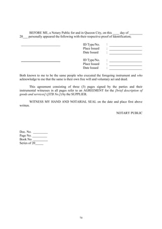 74
BEFORE ME, a Notary Public for and in Quezon City, on this ____ day of ________
20___ personally appeared the following with their respective proof of Identification;
________________________ ID Type/No. :
Place Issued :
Date Issued :
________________________ ID Type/No. :
Place Issued :
Date Issued :
Both known to me to be the same people who executed the foregoing instrument and who
acknowledge to me that the same is their own free will and voluntary act and deed.
This agreement consisting of three (3) pages signed by the parties and their
instrumental witnesses in all pages refer to an AGREEMENT for the [brief description of
goods and services] ([ITB No.]) by the SUPPLIER.
WITNESS MY HAND AND NOTARIAL SEAL on the date and place first above
written.
NOTARY PUBLIC
Doc. No. _________
Page No. _________
Book No. _________
Series of 20_____
 