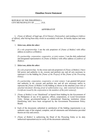75
Omnibus Sworn Statement
REPUBLIC OF THE PHILIPPINES )
CITY/MUNICIPALITY OF ______ ) S.S.
A F F I D A V I T
I, [Name of Affiant], of legal age, [Civil Status], [Nationality], and residing at [Address
of Affiant], after having been duly sworn in accordance with law, do hereby depose and state
that:
1. Select one, delete the other:
If a sole proprietorship: I am the sole proprietor of [Name of Bidder] with office
address at [address of Bidder];
If a partnership, corporation, cooperative, or joint venture: I am the duly authorized
and designated representative of [Name of Bidder] with office address at [address of
Bidder];
2. Select one, delete the other:
If a sole proprietorship: As the owner and sole proprietor of [Name of Bidder], I have
full power and authority to do, execute and perform any and all acts necessary to
represent it in the bidding for [Name of the Project] of the [Name of the Procuring
Entity];
If a partnership, corporation, cooperative, or joint venture: I am granted full power
and authority to do, execute and perform any and all acts necessary and/or to
represent the [Name of Bidder] in the bidding as shown in the attached [state title of
attached document showing proof of authorization (e.g., duly notarized Secretary’s
Certificate issued by the corporation or the members of the joint venture)];
3. [Name of Bidder] is not “blacklisted” or barred from bidding by the Government of
the Philippines or any of its agencies, offices, corporations, or Local Government
Units, foreign government/foreign or international financing institution whose
blacklisting rules have been recognized by the Government Procurement Policy
Board;
4. Each of the documents submitted in satisfaction of the bidding requirements is an
authentic copy of the original, complete, and all statements and information provided
therein are true and correct;
5. [Name of Bidder] is authorizing the Head of the Procuring Entity or its duly
authorized representative(s) to verify all the documents submitted;
 