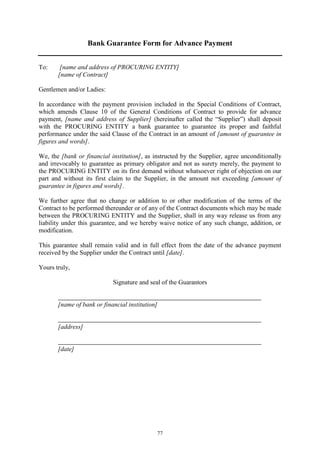 77
Bank Guarantee Form for Advance Payment
To: [name and address of PROCURING ENTITY]
[name of Contract]
Gentlemen and/or Ladies:
In accordance with the payment provision included in the Special Conditions of Contract,
which amends Clause 10 of the General Conditions of Contract to provide for advance
payment, [name and address of Supplier] (hereinafter called the “Supplier”) shall deposit
with the PROCURING ENTITY a bank guarantee to guarantee its proper and faithful
performance under the said Clause of the Contract in an amount of [amount of guarantee in
figures and words].
We, the [bank or financial institution], as instructed by the Supplier, agree unconditionally
and irrevocably to guarantee as primary obligator and not as surety merely, the payment to
the PROCURING ENTITY on its first demand without whatsoever right of objection on our
part and without its first claim to the Supplier, in the amount not exceeding [amount of
guarantee in figures and words].
We further agree that no change or addition to or other modification of the terms of the
Contract to be performed thereunder or of any of the Contract documents which may be made
between the PROCURING ENTITY and the Supplier, shall in any way release us from any
liability under this guarantee, and we hereby waive notice of any such change, addition, or
modification.
This guarantee shall remain valid and in full effect from the date of the advance payment
received by the Supplier under the Contract until [date].
Yours truly,
Signature and seal of the Guarantors
[name of bank or financial institution]
[address]
[date]
 