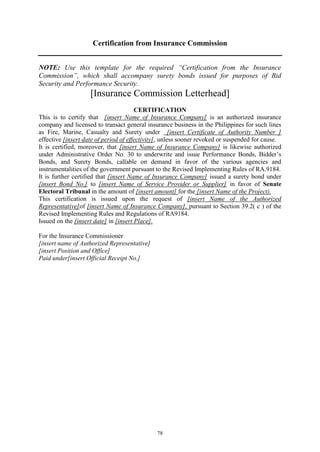 78
Certification from Insurance Commission
NOTE: Use this template for the required “Certification from the Insurance
Commission”, which shall accompany surety bonds issued for purposes of Bid
Security and Performance Security.
[Insurance Commission Letterhead]
CERTIFICATION
This is to certify that [insert Name of Insurance Company] is an authorized insurance
company and licensed to transact general insurance business in the Philippines for such lines
as Fire, Marine, Casualty and Surety under [insert Certificate of Authority Number ]
effective [insert date of period of effectivity], unless sooner revoked or suspended for cause.
It is certified, moreover, that [insert Name of Insurance Company] is likewise authorized
under Administrative Order No. 30 to underwrite and issue Performance Bonds, Bidder’s
Bonds, and Surety Bonds, callable on demand in favor of the various agencies and
instrumentalities of the government pursuant to the Revised Implementing Rules of RA.9184.
It is further certified that [insert Name of Insurance Company] issued a surety bond under
[insert Bond No.] to [insert Name of Service Provider or Supplier] in favor of Senate
Electoral Tribunal in the amount of [insert amount] for the [insert Name of the Project).
This certification is issued upon the request of [insert Name of the Authorized
Representative]of [insert Name of Insurance Company], pursuant to Section 39.2( c ) of the
Revised Implementing Rules and Regulations of RA9184.
Issued on the [insert date] in [insert Place].
For the Insurance Commissioner
[insert name of Authorized Representative]
[insert Position and Office]
Paid under[insert Official Receipt No.]
 