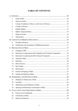 8
TABLE OF CONTENTS
A. GENERAL ........................................................................................................10
1. Scope of Bid.............................................................................................................10
2. Source of Funds........................................................................................................10
3. Corrupt, Fraudulent, Collusive, and Coercive Practices ..........................................10
4. Conflict of Interest ...................................................................................................11
5. Eligible Bidders........................................................................................................13
6. Bidder’s Responsibilities..........................................................................................14
7. Origin of Goods........................................................................................................16
8. Subcontracts .............................................................................................................16
B. CONTENTS OF BIDDING DOCUMENTS..............................................................16
9. Pre-Bid Conference..................................................................................................16
10. Clarification and Amendment of Bidding Documents.............................................17
C. PREPARATION OF BIDS ....................................................................................17
11. Language of Bid.......................................................................................................17
12. Documents Comprising the Bid: Eligibility and Technical Components................18
13. Documents Comprising the Bid: Financial Component ..........................................19
14. Alternative Bids........................................................................................................20
15. Bid Prices .................................................................................................................20
16. Bid Currencies..........................................................................................................22
17. Bid Validity..............................................................................................................22
18. Bid Security..............................................................................................................23
19. Format and Signing of Bids .....................................................................................25
20. Sealing and Marking of Bids....................................................................................25
D. SUBMISSION AND OPENING OF BIDS................................................................26
21. Deadline for Submission of Bids .............................................................................26
22. Late Bids ..................................................................................................................26
23. Modification and Withdrawal of Bids......................................................................26
24. Opening and Preliminary Examination of Bids .......................................................27
E. EVALUATION AND COMPARISON OF BIDS .......................................................28
25. Process to be Confidential........................................................................................28
26. Clarification of Bids.................................................................................................29
27. Domestic Preference ................................................................................................29
 