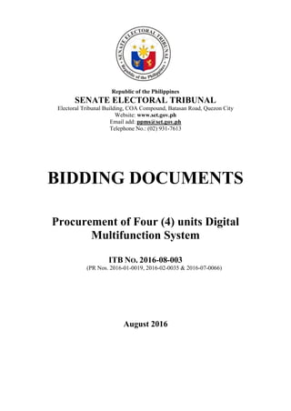 Republic of the Philippines
SENATE ELECTORAL TRIBUNAL
Electoral Tribunal Building, COA Compound, Batasan Road, Quezon City
Website: www.set.gov.ph
Email add: ppms@set.gov.ph
Telephone No.: (02) 931-7613
BIDDING DOCUMENTS
Procurement of Four (4) units Digital
Multifunction System
ITB NO. 2016-08-003
(PR Nos. 2016-01-0019, 2016-02-0035 & 2016-07-0066)
August 2016
 